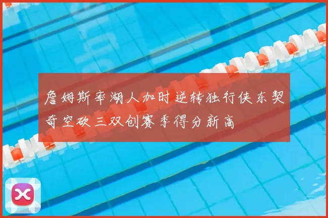 詹姆斯率湖人加时逆转独行侠东契奇空砍三双创赛季得分新高