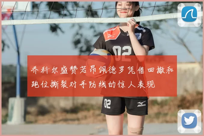 乔科尔盛赞若昂佩德罗凭借回撤和跑位撕裂对手防线的惊人表现