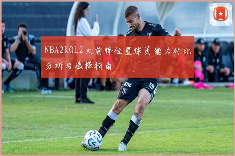 NBA2KOL2大前锋位置球员能力对比分析与选择指南