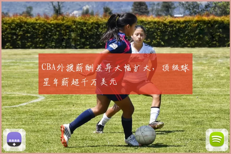 CBA外援薪酬差异大幅扩大,顶级球星年薪超千万美元