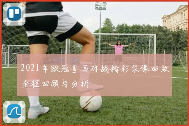2021年欧冠皇马对战精彩录像回放全程回顾与分析