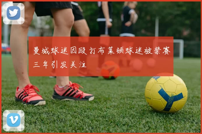 曼城球迷因殴打布莱顿球迷被禁赛三年引发关注