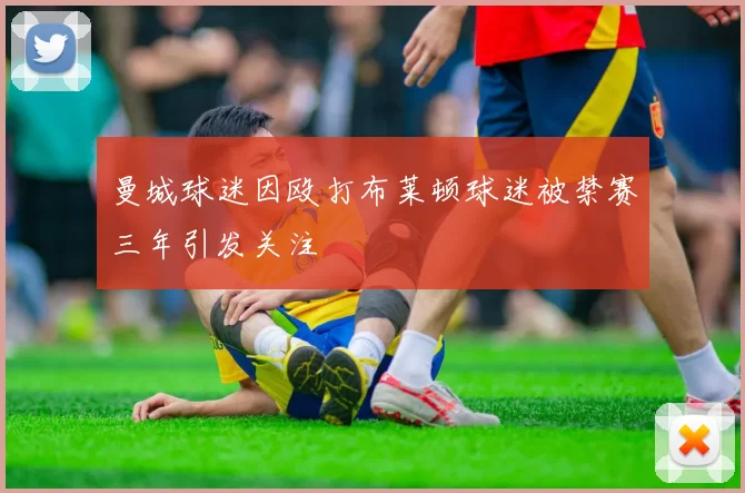 曼城球迷因殴打布莱顿球迷被禁赛三年引发关注