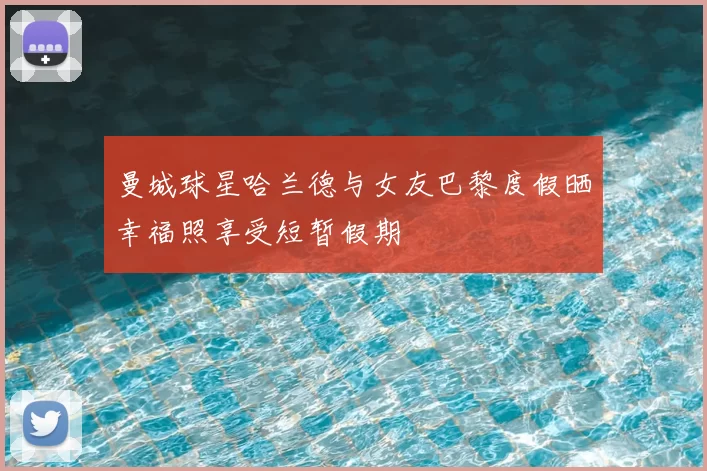 曼城球星哈兰德与女友巴黎度假晒幸福照享受短暂假期