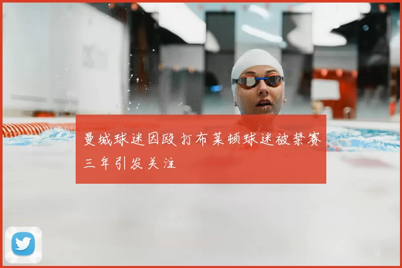 曼城球迷因殴打布莱顿球迷被禁赛三年引发关注