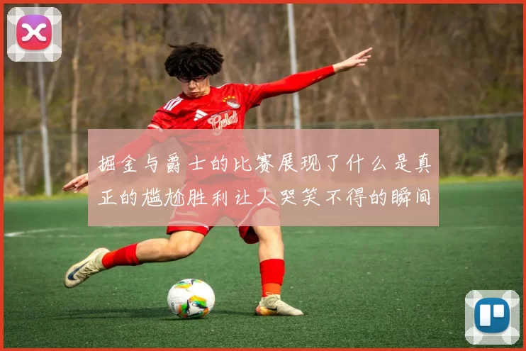 掘金与爵士的比赛展现了什么是真正的尴尬胜利让人哭笑不得的瞬间