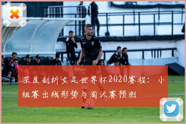 深度剖析女足世界杯2020赛程:小组赛出线形势与淘汰赛预测