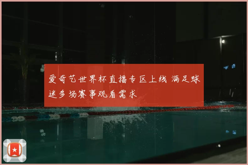 爱奇艺世界杯直播专区上线 满足球迷多场赛事观看需求