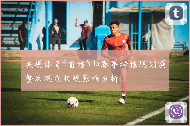 央视体育5直播NBA赛事转播规划调整及观众收视影响分析