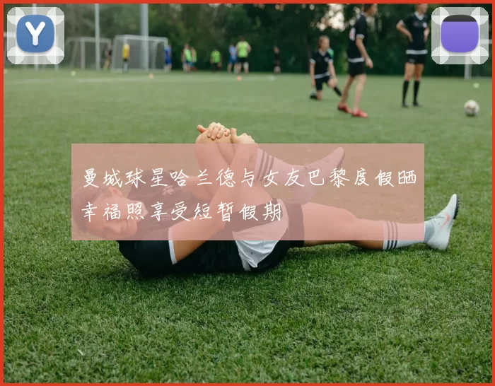 曼城球星哈兰德与女友巴黎度假晒幸福照享受短暂假期