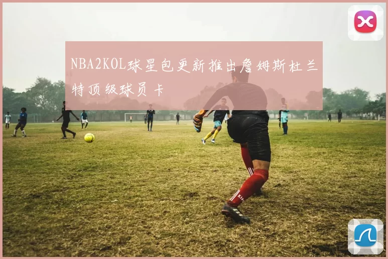NBA2KOL球星包更新推出詹姆斯杜兰特顶级球员卡
