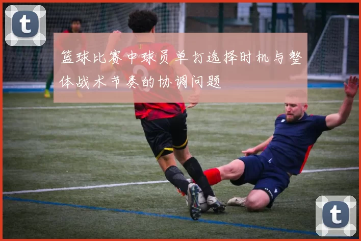 篮球比赛中球员单打选择时机与整体战术节奏的协调问题