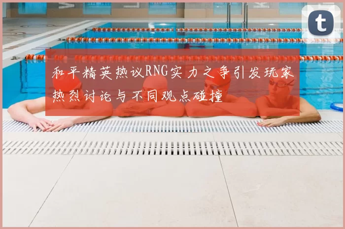 和平精英热议RNG实力之争引发玩家热烈讨论与不同观点碰撞