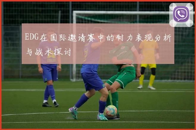 EDG在国际邀请赛中的耐力表现分析与战术探讨