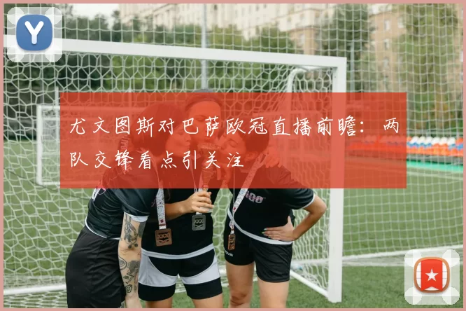 尤文图斯对巴萨欧冠直播前瞻:两队交锋看点引关注