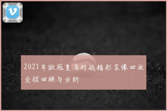2021年欧冠皇马对战精彩录像回放全程回顾与分析