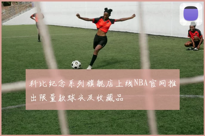 科比纪念系列旗舰店上线NBA官网推出限量款球衣及收藏品