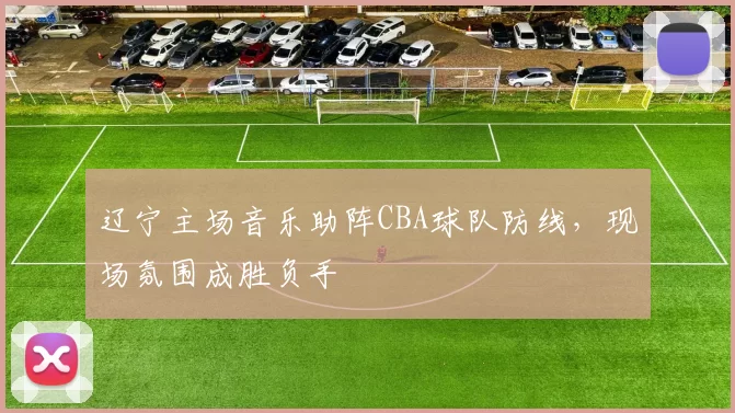 辽宁主场音乐助阵CBA球队防线,现场氛围成胜负手