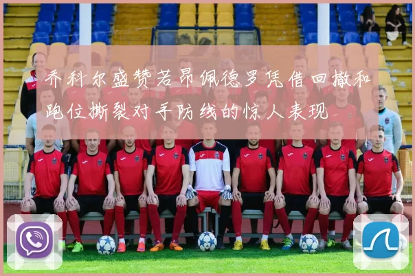 乔科尔盛赞若昂佩德罗凭借回撤和跑位撕裂对手防线的惊人表现
