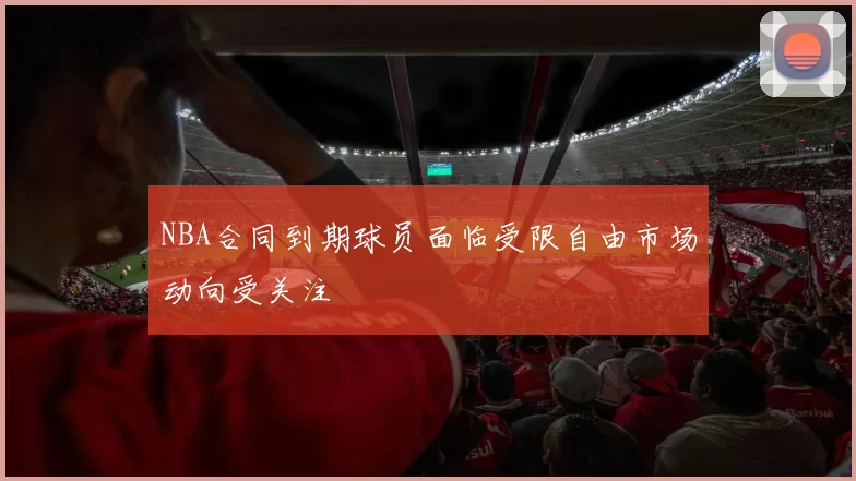 NBA合同到期球员面临受限自由市场动向受关注