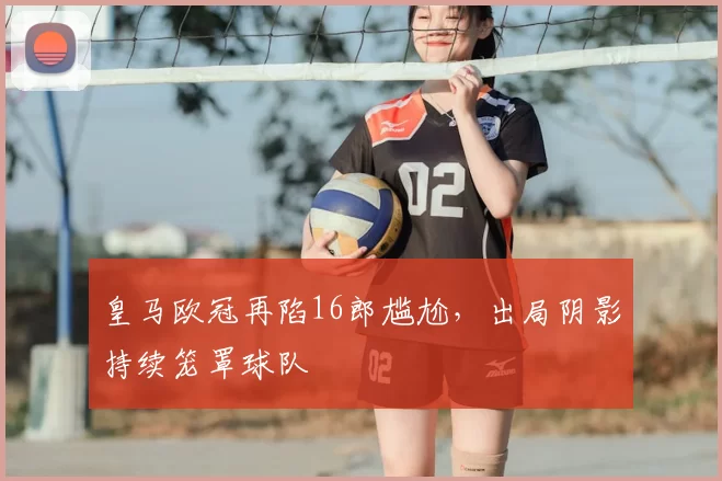 皇马欧冠再陷16郎尴尬,出局阴影持续笼罩球队