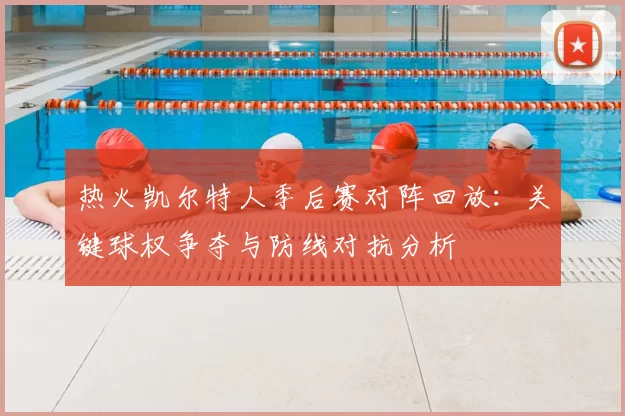 热火凯尔特人季后赛对阵回放:关键球权争夺与防线对抗分析