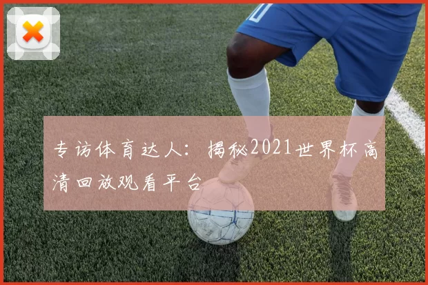 专访体育达人:揭秘2021世界杯高清回放观看平台