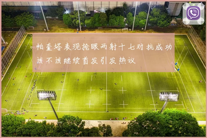 帕奎塔表现抢眼两射十七对抗成功该不该继续首发引发热议