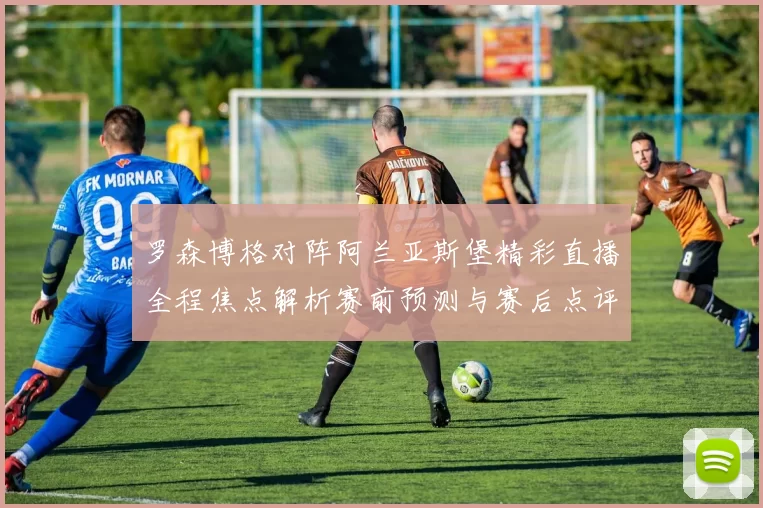 罗森博格对阵阿兰亚斯堡精彩直播全程焦点解析赛前预测与赛后点评