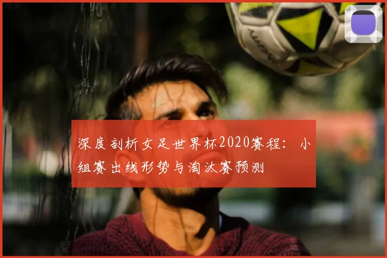 深度剖析女足世界杯2020赛程：小组赛出线形势与淘汰赛预测