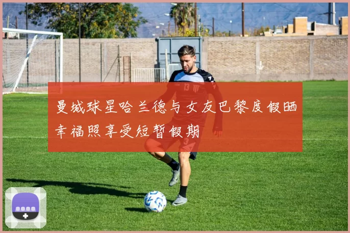 曼城球星哈兰德与女友巴黎度假晒幸福照享受短暂假期