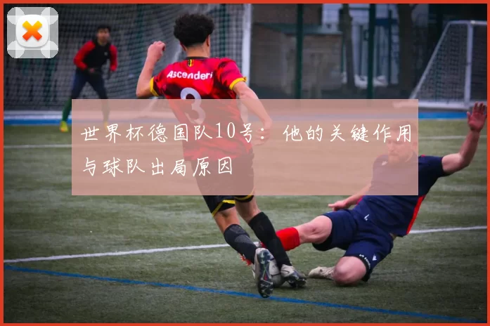 世界杯德国队10号：他的关键作用与球队出局原因