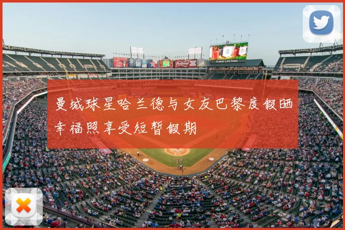 曼城球星哈兰德与女友巴黎度假晒幸福照享受短暂假期