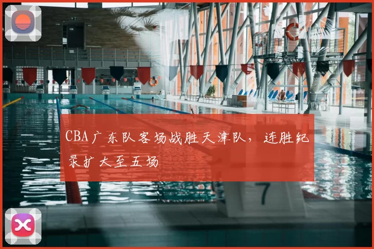 CBA广东队客场战胜天津队,连胜纪录扩大至五场