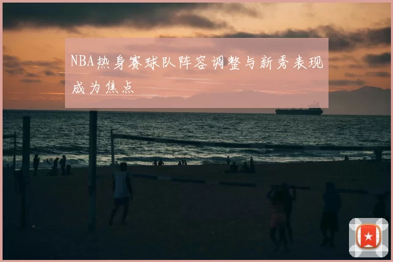 NBA热身赛球队阵容调整与新秀表现成为焦点