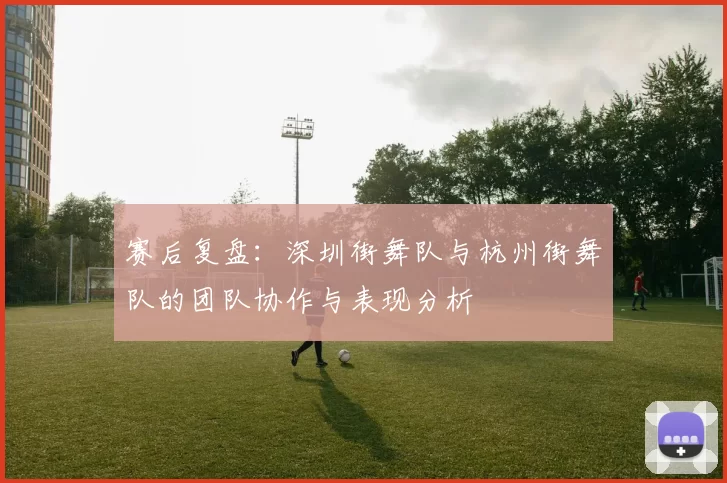 赛后复盘：深圳街舞队与杭州街舞队的团队协作与表现分析