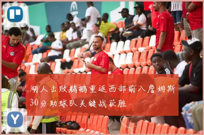 湖人击败鹈鹕重返西部前八詹姆斯30分助球队关键战获胜