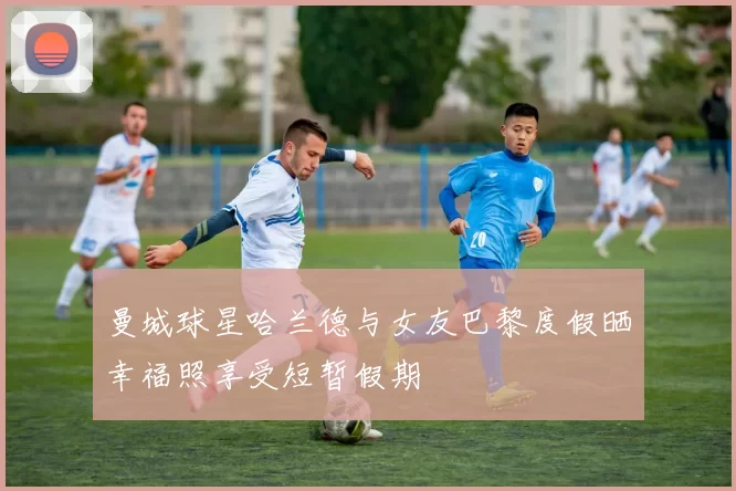 曼城球星哈兰德与女友巴黎度假晒幸福照享受短暂假期
