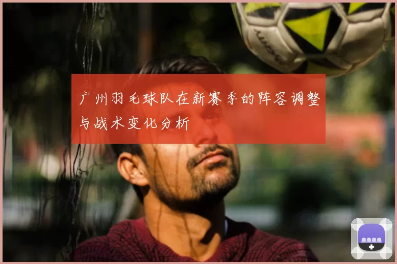 广州羽毛球队在新赛季的阵容调整与战术变化分析