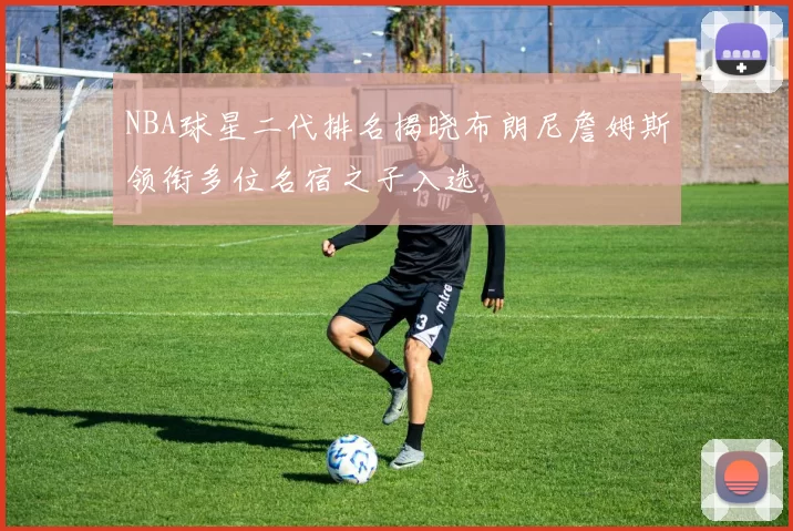 NBA球星二代排名揭晓布朗尼詹姆斯领衔多位名宿之子入选