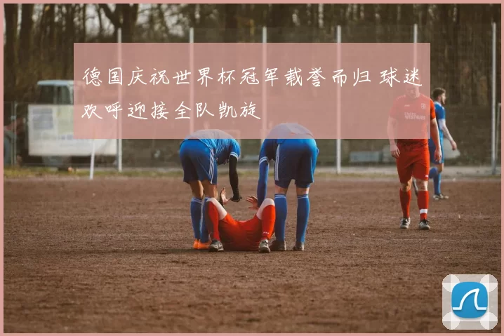 德国庆祝世界杯冠军载誉而归 球迷欢呼迎接全队凯旋