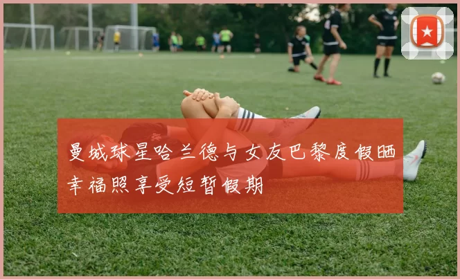 曼城球星哈兰德与女友巴黎度假晒幸福照享受短暂假期