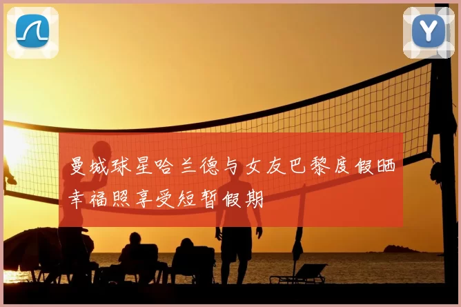 曼城球星哈兰德与女友巴黎度假晒幸福照享受短暂假期