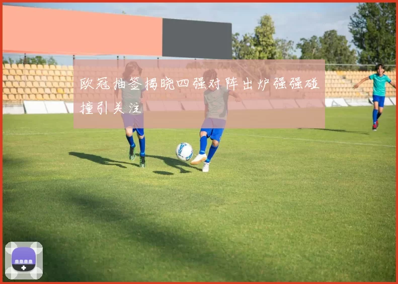 欧冠抽签揭晓四强对阵出炉强强碰撞引关注
