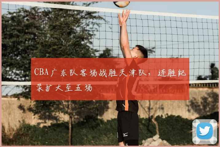 CBA广东队客场战胜天津队,连胜纪录扩大至五场