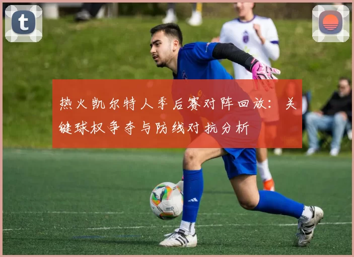 热火凯尔特人季后赛对阵回放:关键球权争夺与防线对抗分析