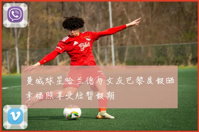 曼城球星哈兰德与女友巴黎度假晒幸福照享受短暂假期