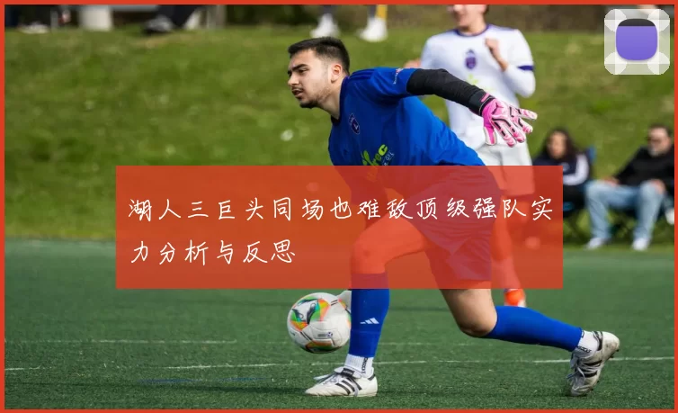 湖人三巨头同场也难敌顶级强队实力分析与反思