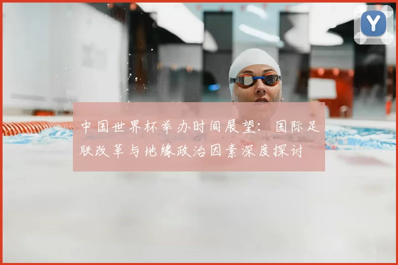 中国世界杯举办时间展望:国际足联改革与地缘政治因素深度探讨