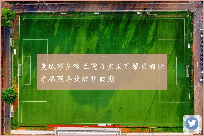 曼城球星哈兰德与女友巴黎度假晒幸福照享受短暂假期